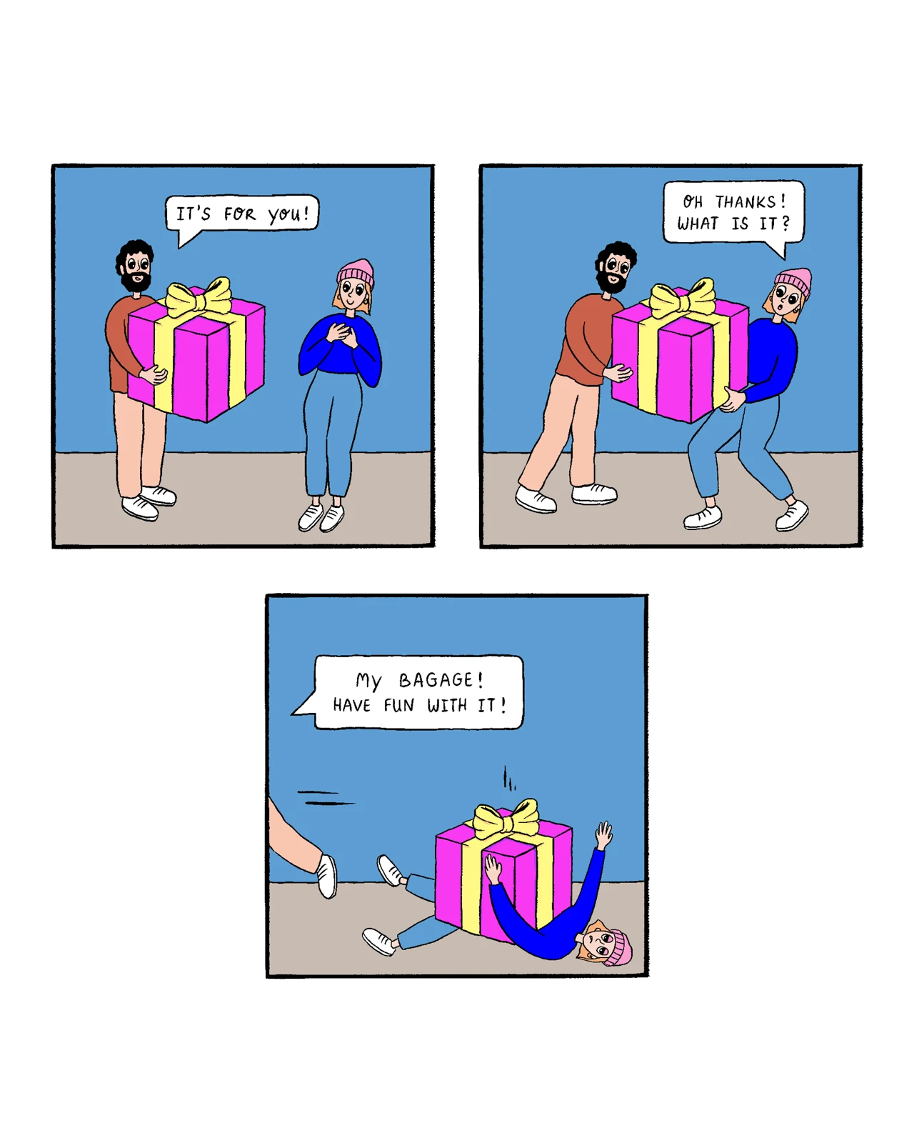 A three-panel comic. A smiling bearded man gives a woman in a pink hat a huge pink gift box with a yellow ribbon and says, “It’s for you!” She accepts it and asks, “Oh thanks! What is it?” In the final panel, the oversized box has knocked her over while the man walks away, saying, “My baggage! Have fun with it!”